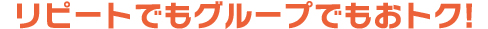 リピートでもグループでもおトク！
